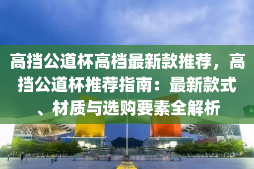 高擋公道杯高檔最新款推薦，高擋公道杯推薦指南：最新款式、材質(zhì)與選購要素全解析