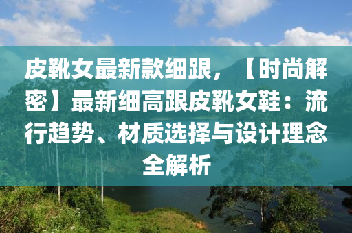 皮靴女最新款細跟，【時尚解密】最新細高跟皮靴女鞋：流行趨勢、材質(zhì)選擇與設計理念全解析