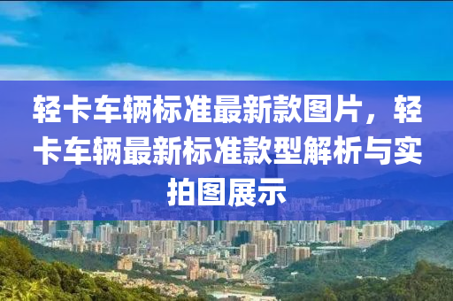 輕卡車輛標準最新款圖片，輕卡車輛最新標準款型解析與實拍圖展示