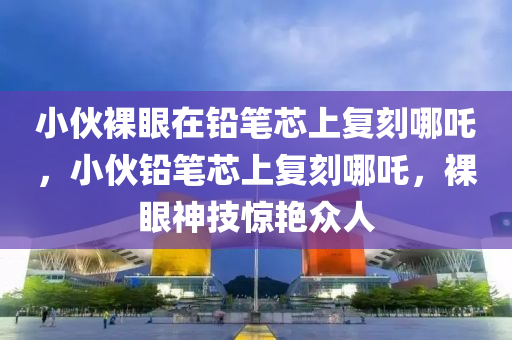 小伙裸眼在鉛筆芯上復刻哪吒，小伙鉛筆芯上復刻哪吒，裸眼神技驚艷眾人液壓動力機械,元件制造