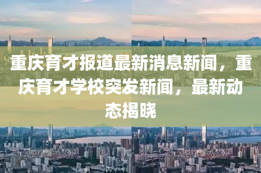 重慶育才報道最新消息新聞，重慶育才學校突發(fā)新聞，最新動態(tài)揭曉