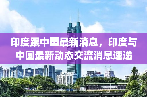 印度跟中國(guó)最新消息，印度與中國(guó)最新動(dòng)態(tài)交流消息速遞液壓動(dòng)力機(jī)械,元件制造