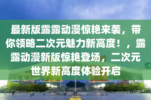 最新版露露動漫驚艷來襲，帶你領(lǐng)略二次元魅力新高度！，露露動漫新版驚艷登場，二次元世界新高度體驗開啟液壓動力機械,元件制造