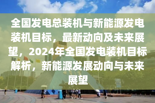 全國(guó)發(fā)電總裝機(jī)與新能源發(fā)電裝機(jī)目標(biāo)，最新動(dòng)向及未來展望，2024年全國(guó)發(fā)電裝機(jī)目標(biāo)解析，新能源發(fā)展動(dòng)向與未來展望