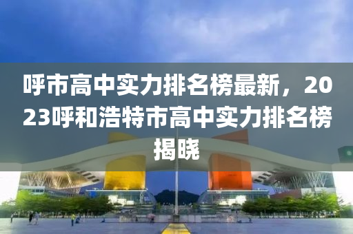 呼市高中實力排名榜最新，2023呼和浩特市高中實力排名榜揭曉