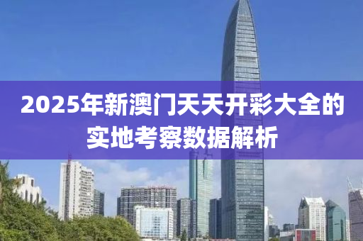 2025年新澳門天天開彩大全的實地考察數據解析