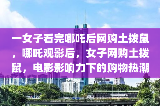 一女子看完哪吒后網(wǎng)購(gòu)?fù)翐苁?，哪吒觀影后，女子網(wǎng)購(gòu)?fù)翐苁?，電影影響力下的?gòu)物熱潮液壓動(dòng)力機(jī)械,元件制造