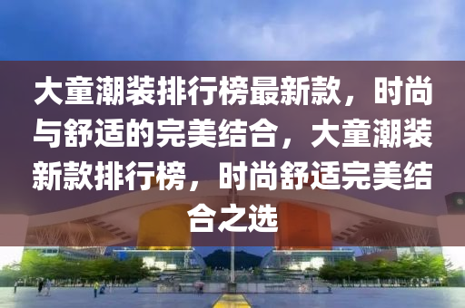 大童潮裝排行榜最新款，時尚與舒適的完美結(jié)合，大童潮裝新款排行榜，時尚舒適完美結(jié)合之選