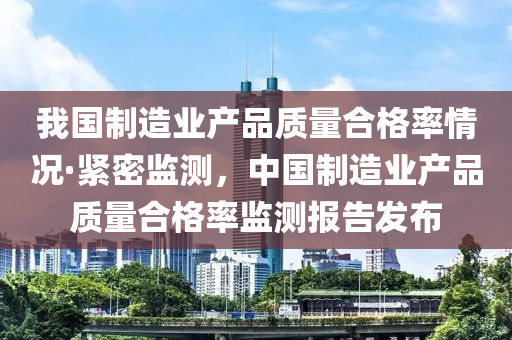 我國(guó)制造業(yè)產(chǎn)品質(zhì)量合格率情況·緊密監(jiān)測(cè)，中國(guó)制造業(yè)產(chǎn)品質(zhì)量合格率監(jiān)測(cè)報(bào)告發(fā)布