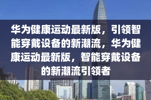 華為健康運(yùn)動最新版，引領(lǐng)智能穿戴設(shè)備的新潮流，華為健康運(yùn)動最新版，智能穿戴設(shè)備的新潮流引領(lǐng)者