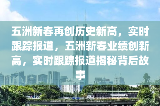 五洲新春再創(chuàng)歷史新高，實(shí)時(shí)跟蹤報(bào)道，五洲液壓動(dòng)力機(jī)械,元件制造新春業(yè)績(jī)創(chuàng)新高，實(shí)時(shí)跟蹤報(bào)道揭秘背后故事