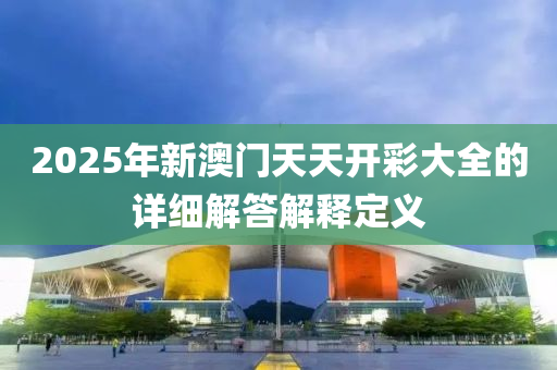 2025年新澳門天天開彩大全的詳細(xì)解答解釋定義