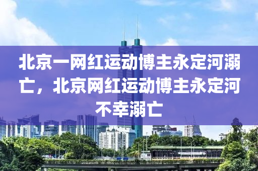 北京一網(wǎng)紅運(yùn)動博主永定河溺亡，北京網(wǎng)紅運(yùn)動博主永定河不幸溺亡液壓動力機(jī)械,元件制造