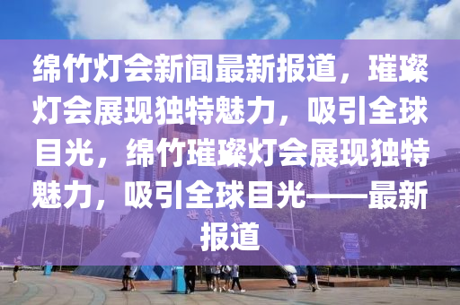 綿竹燈會(huì)新聞最新報(bào)道，璀璨燈會(huì)展現(xiàn)獨(dú)特魅力，吸引全球目光，綿竹璀璨燈會(huì)展現(xiàn)獨(dú)特魅力，吸引全球目光——最新報(bào)道