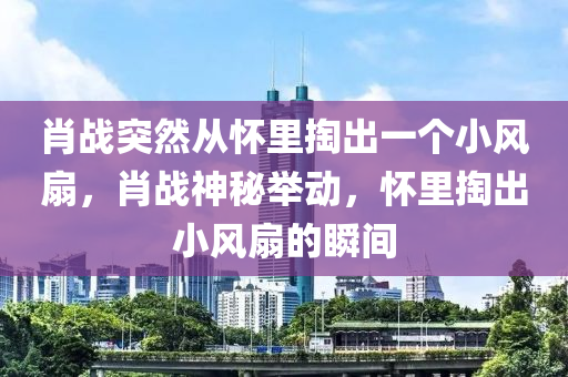 肖戰(zhàn)突然從懷里掏出一個(gè)小風(fēng)扇，肖戰(zhàn)神秘舉動(dòng)，懷里掏出小風(fēng)扇的瞬間液壓動(dòng)力機(jī)械,元件制造