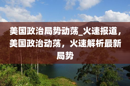 美國(guó)政治局勢(shì)動(dòng)蕩_火速報(bào)道，美國(guó)政治動(dòng)蕩，火速解析最新局勢(shì)