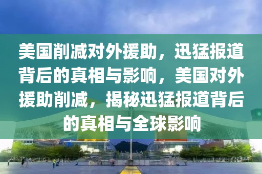 美國削減對外援助，迅猛報(bào)道背后的真相與影響，美國對外援助削減，揭秘迅猛報(bào)道背后的真相與全球影響