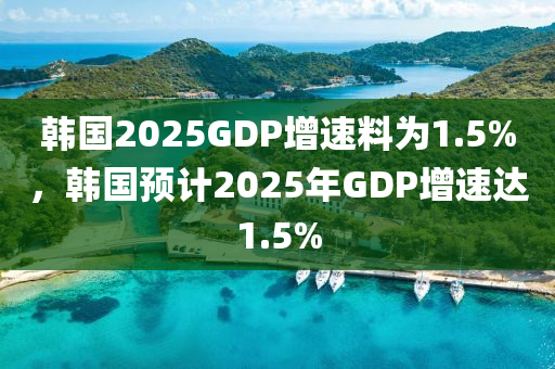 韓國2025GDP增速料為1.5%，韓國預計2025年GDP增速達1.5%液壓動力機械,元件制造