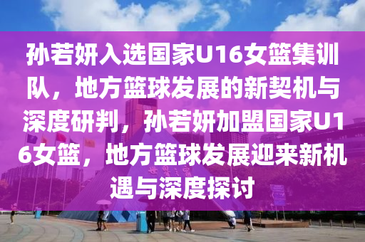 孫若妍入選國家U16女籃集訓(xùn)隊(duì)，地方籃球發(fā)展的新契機(jī)與深度研判，孫若妍加盟國家U16女籃，地方籃球發(fā)展迎來新機(jī)遇與深度探討