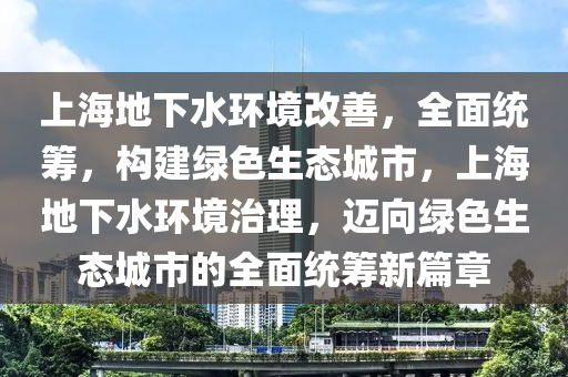 上海地下水環(huán)境改善，全面統籌，構建綠色生態(tài)城市，上海地下水環(huán)境治理，邁向綠色生態(tài)城市的全面統籌新篇章