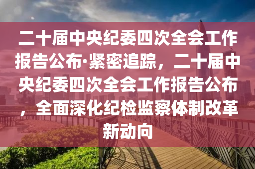 二十屆中央紀(jì)委四次全會(huì)工作報(bào)告公布·緊密追蹤，二十屆中央紀(jì)委四次全會(huì)工作報(bào)告公布，全面深化紀(jì)檢監(jiān)察體制改革新動(dòng)向