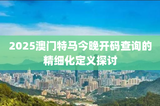 2025澳門特馬今晚開碼查詢的精細化定義探討