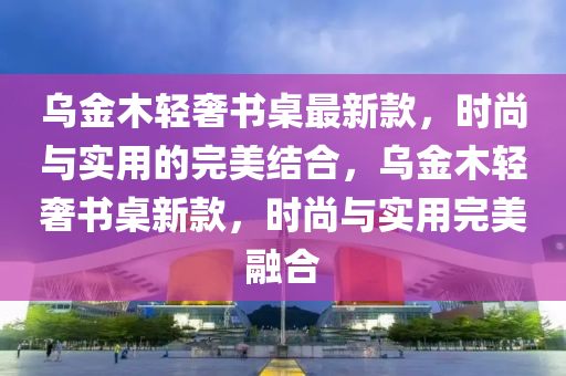 烏金木輕奢書桌最新款，時尚與實用的完美結(jié)合，烏金木輕奢書桌新款，時尚與實用完美融合