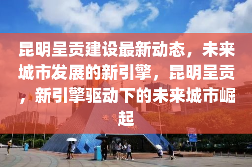 昆明呈貢建設(shè)最新動態(tài)，未來城市發(fā)展的新引擎，昆明呈貢，新引擎驅(qū)動下的未來城市崛起