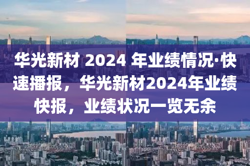 華光新材 2024 年業(yè)績情況·快速播報，華光新材2024年業(yè)績快報，業(yè)績狀況一覽無余