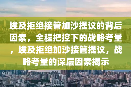 埃及拒絕接管加沙提議的背后因素，全程把控下的戰(zhàn)略考量，埃及拒絕加沙接管提議，戰(zhàn)略考量的深層因素揭示