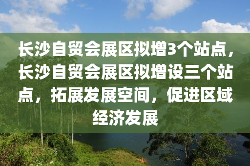 長沙自貿(mào)會(huì)展區(qū)擬增3個(gè)站點(diǎn)，長沙自貿(mào)會(huì)展區(qū)擬增設(shè)三個(gè)站點(diǎn)，拓展發(fā)展空間，促進(jìn)區(qū)域經(jīng)濟(jì)發(fā)展液壓動(dòng)力機(jī)械,元件制造