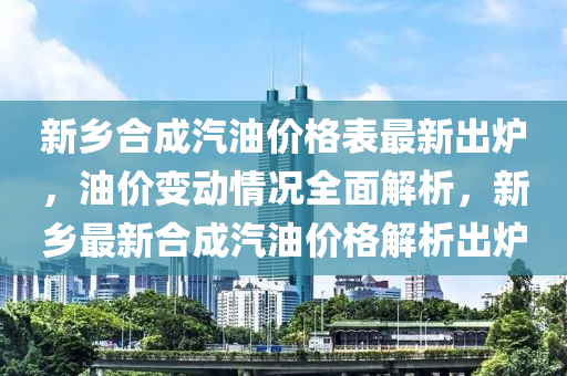 新鄉(xiāng)合成汽油價格表最新出爐，油價變動情況全面解析，新鄉(xiāng)最新合成汽油價格解析出爐