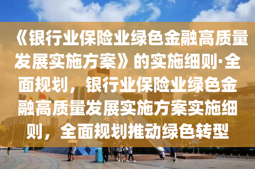 《銀行業(yè)保險業(yè)綠色金融高質量發(fā)展實施方案》的實施細則·全面規(guī)劃，銀行業(yè)保險業(yè)綠色金融高質量發(fā)展實施方案實施細則，全面規(guī)劃推動綠色轉型