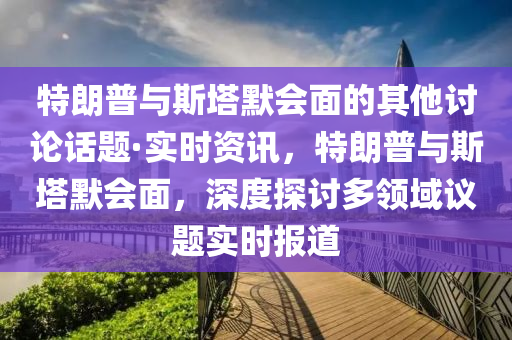 特朗普與斯塔默會面的其他討論話題·實時資訊，特朗普與斯塔默會面，深度探討多領(lǐng)域議題實時報道