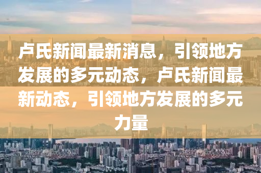 盧氏新聞最新消息，引領(lǐng)地方發(fā)展的多元動態(tài)，盧氏新聞最新動態(tài)，引領(lǐng)地方發(fā)展的多元力量