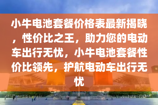 小牛電池套餐價格表最新揭曉，性價比之王，助力您的電動車出行無憂，小牛電池套餐性價比領(lǐng)先，護(hù)航電動車出行無憂