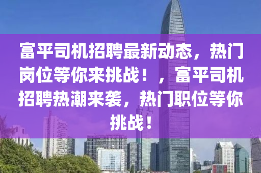 富平司機招聘最新動態(tài)，熱門崗位等你來挑戰(zhàn)！，富平司機招聘熱潮來襲，熱門職位等你挑戰(zhàn)！