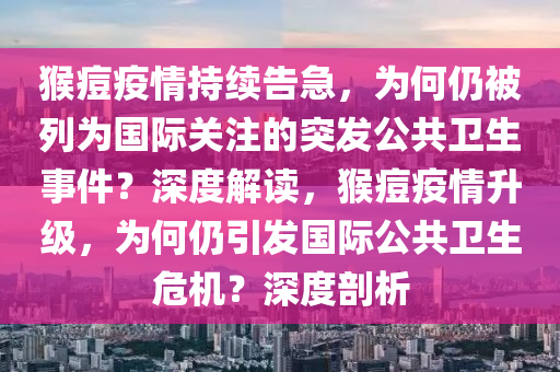 猴痘疫情持續(xù)告急，為何仍被列為國際關注的突發(fā)公共衛(wèi)生事件？深度解讀，猴痘疫情升級，為何仍引發(fā)國際公共衛(wèi)生危機？深度剖析