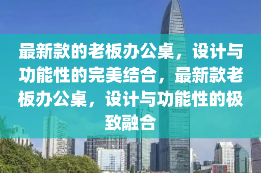 最新款的老板辦公桌，設計與功能性的完美結(jié)合，最新款老板辦公桌，設計與功能性的極致融合