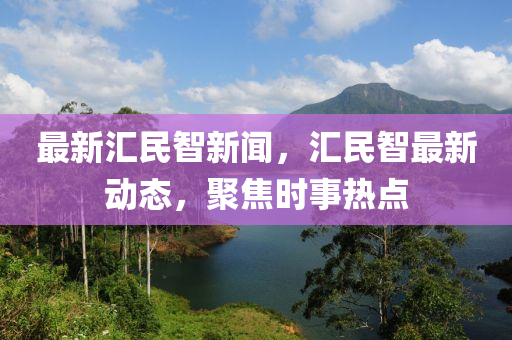 最新匯民智新聞，匯民智最新動態(tài)，聚焦時事熱點