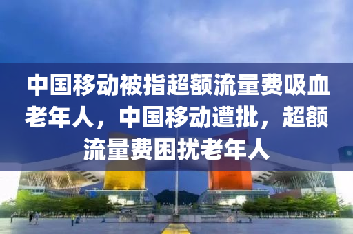 中國移動被指超額流量費吸血老年人，中國移動遭批，超額流量費困擾老年人液壓動力機械,元件制造