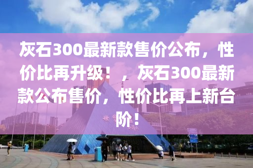 灰石300最新款售價(jià)公布，性?xún)r(jià)比再升級(jí)！，灰石300最新款公布售價(jià)，性?xún)r(jià)比再上新臺(tái)階！