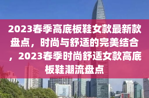 2023春季高底板鞋女款最新款盤點，時尚與舒適的完美結(jié)合，2023春季時尚舒適女款高底板鞋潮流盤點