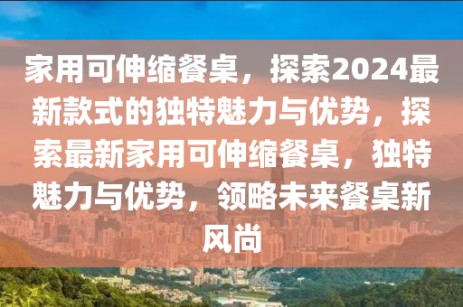 家用可伸縮餐桌，探索2024最新款式的獨特魅力與優(yōu)勢，探索最新家用可伸縮餐桌，獨特魅力與優(yōu)勢，領(lǐng)略未來餐桌新風(fēng)尚