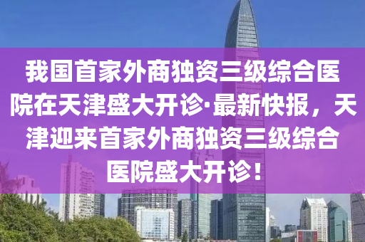 我國首家外商獨資三級綜合醫(yī)院在天津盛大開診·最新快報，天津迎來首家外商獨資三級綜合醫(yī)院盛大開診！