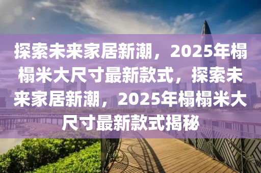 探索未來家居新潮，2025年榻榻米大尺寸最新款式，探索未來家居新潮，2025年榻榻米大尺寸最新款式揭秘