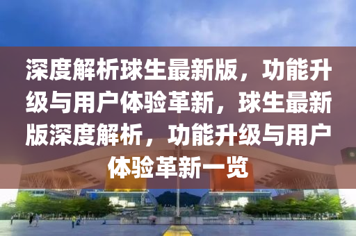 深度解析球生最新版，功能升級與用戶體驗革新，球生最新版深度解析，功能升級與用戶體驗革新一覽