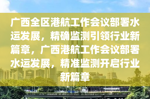 廣西全區(qū)港航工作會議部署水運發(fā)展，精確監(jiān)測引領行業(yè)新篇章，廣西港航工作會議部署水運發(fā)展，精準監(jiān)測開啟行業(yè)新篇章