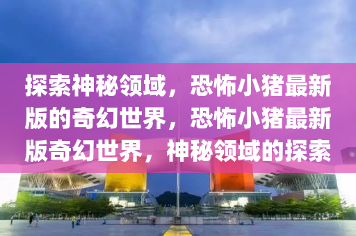 探索神秘領(lǐng)域，恐怖小豬最新版的奇幻世界，恐怖小豬最新版奇幻世界，神秘領(lǐng)域的探索