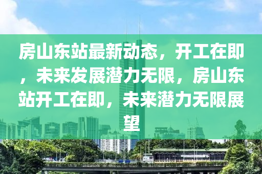 房山東站最新動態(tài)，開工在即，未來發(fā)展?jié)摿o限，房山東站開工在即，未來潛力無限展望